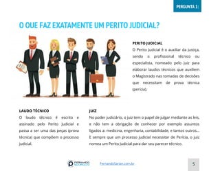 O QUE FAZ EXATAMENTE UM PERITO JUDICIAL?
PERITO JUDICIAL
O Perito Judicial é o auxiliar da justiça,
sendo o profissional técnico ou
especialista, nomeado pelo juiz para
elaborar laudos técnicos que auxiliem
o Magistrado nas tomadas de decisões
que necessitam de prova técnica
(perícia).
LAUDO TÉCNICO
O laudo técnico é escrito e
assinado pelo Perito Judicial e
passa a ser uma das peças (prova
técnica) que compõem o processo
judicial.
JUIZ
No poder judiciário, o juiz tem o papel de julgar mediante as leis,
e não tem a obrigação de conhecer por exemplo assuntos
ligados a: medicina, engenharia, contabilidade, e tantos outros...
E sempre que um processo judicial necessitar de Perícia, o juiz
nomea um Perito Judicial para dar seu parecer técnico.
5
FernandoSarian.com.br
PERGUNTA 1:
 