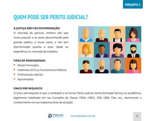 QUEM PODE SER PERITO JUDICIAL?
A JUSTIÇA NÃO FAZ DISCRIMINAÇÃO
O mercado de perícias, embora não seja
muito popular e as vezes desconhecido pelo
grande público, é muito vasto, e não tem
discriminação quanto a sexo, idade ou
experiência no mercado de trabalho.
ÚNICO PRÉ-REQUISITO
O único pré-requisito é que o candidato a se tornar Perito Judicial, tenha formação técnica ou acadêmica,
legalmente habilitado em seu Conselho de Classe: CREA, CRECI, CRA, CRM, CAU, etc., dominando o
conhecimento na sua respectiva área de atuação.
6
TIPOS DE PROFISSIONAIS
▪ Recém Formados
▪ Celetistas (CLT) ou Funcionários Públicos
▪ Profissionais Liberais
▪ Aposentados
FernandoSarian.com.br
PERGUNTA 2:
 