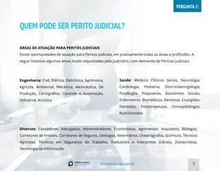 QUEM PODE SER PERITO JUDICIAL?
ÁREAS DE ATUAÇÃO PARA PERITOS JUDICIAIS
Existe oportunidades de atuação para Peritos Judiciais, em praticamente todas as áreas e profissões. A
seguir listamos algumas áreas muito requisitadas pelo judiciário, com demanda de Perícias Judiciais:
7
Engenharia: Civil, Elétrica, Eletrônica, Agrônoma,
Agrícola, Ambiental, Mecânica, Aeronáutica, De
Produção, Cartográfica, Controle e Automação,
Industrial, Acústica
Saúde: Médicos Clínicos Gerais, Neurologia,
Cardiologia, Pediatria, Otorrinolaringologia,
Psicólogos, Psiquiatras, Assistentes Sociais,
Enfermeiros, Biomédicos, Dentistas, Cirurgiões-
Dentistas, Fisioterapeutas, Fonoaudiólogos,
Nutricionistas
Diversos: Contadores, Advogados, Administradores, Economistas, Agrimensor, Arquitetos, Biólogos,
Corretores de Imóveis, Corretores de Seguros, Geólogos, Veterinários, Oceanógrafos, Químicos, Técnicos
Agrícolas, Técnicos em Segurança do Trabalho, Tradutores e Interpretes (Libras), Zootecnistas,
Tecnologia da Informação
FernandoSarian.com.br
PERGUNTA 2:
 