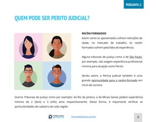 QUEM PODE SER PERITO JUDICIAL?
RECÉM FORMADOS
Assim como os aposentados sofrem restrições de
idade, no mercado de trabalho, os recém
formados sofrem pela falta de experiência.
Alguns tribunais de justiça como o de São Paulo,
por exemplo, não exigem experiência profissional
mínima para atuação como Perito.
Sendo assim, a Perícia Judicial também é uma
grande oportunidade para o recém-formado em
início de carreira.
8
FernandoSarian.com.br
PERGUNTA 2:
Outros Tribunais de Justiça como por exemplo: do Rio de Janeiro, e de Minas Gerais pedem experiência
mínima de 2 (dois) e 3 (três) anos respectivamente. Desta forma, é importante verificar as
particularidades de cadastro de cada região.
 