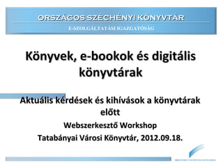 ORSZÁGOS SZÉCHÉNYI KÖNYVTÁR
            E-SZOLGÁLTATÁSI IGAZGATÓSÁG




 Könyvek, e-bookok és digitális
          könyvtárak
Aktuális kérdések és kihívások a könyvtárak
                   előtt
          Webszerkesztő Workshop
    Tatabányai Városi Könyvtár, 2012.09.18.

                                          BIBLIOTHECA NATIONALIS HUNGARIAE
 