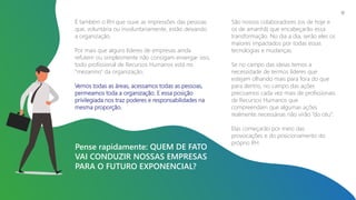 É também o RH que ouve as impressões das pessoas
que, voluntária ou involuntariamente, estão deixando
a organização.
Por mais que alguns líderes de empresas ainda
refutem ou simplesmente não consigam enxergar isso,
todo profissional de Recursos Humanos está no
“mezanino” da organização.
Vemos todas as áreas, acessamos todas as pessoas,
permeamos toda a organização. E essa posição
privilegiada nos traz poderes e responsabilidades na
mesma proporção.
Pense rapidamente: QUEM DE FATO
VAI CONDUZIR NOSSAS EMPRESAS
PARA O FUTURO EXPONENCIAL?
São nossos colaboradores (os de hoje e
os de amanhã) que encabeçarão essa
transformação. No dia a dia, serão eles os
maiores impactados por todas essas
tecnologias e mudanças.
Se no campo das ideias temos a
necessidade de termos líderes que
estejam olhando mais para fora do que
para dentro, no campo das ações
precisamos cada vez mais de profissionais
de Recursos Humanos que
compreendam que algumas ações
realmente necessárias não virão “do céu”.
Elas começarão por meio das
provocações e do posicionamento do
próprio RH.
10
 