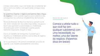 Comece observando o que você ainda não compreende tão
bem e como (ou melhor, com quem) pode conseguir essas
respostas.
Se quisermos impactar o negócio precisaremos falar a língua
do negócio. É como quando viajamos para o exterior e não
conseguimos nos comunicar. Simplesmente não funciona.
Muitos profissionais de Recursos Humanos queixam-se de
não serem incluídos em discussões importantes, mas pouco
fazem para ganharem a notoriedade e a credibilidade
necessária para serem considerados quando pautas
realmente importantes chegam à mesa.
Esse é um trabalho de formiguinha. É possível que o
respeito e a credibilidade perante a outras áreas do negócio
não chegue do dia para a noite.
Se na sua empresa o RH ainda é considerado uma área de
suporte, o seu trabalho provavelmente será árduo.
12
Nossa dica de ouro é:
Comece a atrelar tudo o
que você faz (em
qualquer subsistema) com
uma necessidade, ou
melhor, uma dor latente
do negócio. (Falaremos
disso em breve!)
 