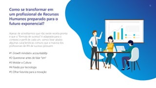 Apesar de acreditarmos que não existe receita pronta
e que a “fórmula de sucesso” é adaptada para o
contexto e perfil de cada um, vamos listar abaixo
algumas características comuns que a maioria dos
profissionais de RH de sucesso possuem.
#1 Growth mindset e accountability
#2 Questionar antes de falar “sim”
#3 Moldar a Cultura
#4 Paixão por tecnologia
#5 Olhar futurista para a inovação
Como se transformar em
um profissional de Recursos
Humanos preparado para o
futuro exponencial?
13
 
