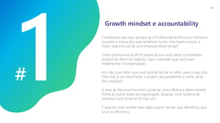 #
Começamos por aqui porque se o Profissional de Recursos Humanos
se juntar à massa dos que reclamam muito, mas fazem pouco, o
futuro exponencial de uma empresa estará longe!
Como profissional de RH é essencial que você adote a verdadeira
postura de dono do negócio. Seja o exemplo que você quer
implementar na organização.
Isso não quer dizer que você terá de fechar os olhos para o que está
indo mal, e sim reconhecer a origem dos problemas e correr atrás
das soluções!
A área de Recursos Humanos pode ter uma influência determinante
frente às outras áreas da organização. Quando você reclama da
empresa você torna-se só mais um.
É quando você resolve fazer algo a partir da dor que identificou que
você se diferencia.
Growth mindset e accountability
14
 
