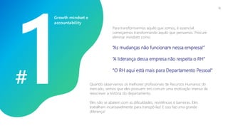 #
Para transformarmos aquilo que somos, é essencial
começarmos transformando aquilo que pensamos. Procure
eliminar mindsets como:
“As mudanças não funcionam nessa empresa!”
“A liderança dessa empresa não respeita o RH”
“O RH aqui está mais para Departamento Pessoal”
Quando observamos os melhores profissionais de Recursos Humanos do
mercado, vemos que eles possuem em comum uma motivação imensa de
reescrever a história do departamento.
Eles não se abatem com as dificuldades, resistências e barreiras. Eles
trabalham incansavelmente para transpô-las! E isso faz uma grande
diferença!
Growth mindset e
accountability
15
 