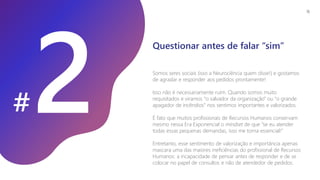 #
Somos seres sociais (isso a Neurociência quem disse!) e gostamos
de agradar e responder aos pedidos prontamente!
Isso não é necessariamente ruim. Quando somos muito
requisitados e viramos “o salvador da organização” ou “o grande
apagador de incêndios” nos sentimos importantes e valorizados.
É fato que muitos profissionais de Recursos Humanos conservam
mesmo nessa Era Exponencial o mindset de que “se eu atender
todas essas pequenas demandas, isso me torna essencial!”
Entretanto, esse sentimento de valorização e importância apenas
mascara uma das maiores ineficiências do profissional de Recursos
Humanos: a incapacidade de pensar antes de responder e de se
colocar no papel de consultor, e não de atendedor de pedidos.
Questionar antes de falar “sim”
16
 