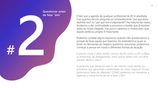 É fato que a agenda de qualquer profissional de RH é atarefada,
mas quantos de nós pergunta-se constantemente “por que estou
fazendo isso” ou “por que isso é importante”? Na maioria das vezes,
tendemos a dar continuidade a processos e tarefas que já existiam
antes da nossa chegada, mas pouco sabemos o motivo pelo qual
aquela tarefa ou projeto é importante.
Podemos cometer alguns equívocos quando não questionamos o
porquê de fazer aquilo que fazemos. Ao entendermos quais as
dores ou demandas do negócio queremos solucionar, poderemos
começar a pensar em novas e diferentes formas de atuação.
É preciso ousar e olhar tarefas comuns de RH como a LNT, o 9Box,
as entrevistas de desligamento, entre outras tantas com um olhar
sempre alerta e crítico.
A pergunta que deixamos aqui é: são mesmo essas tarefas ou
processos que garantirão a perenidade do nosso negócio? O que
poderíamos fazer de diferente? COMO podemos nos reinventar e
repensar a nossa forma de ser e fazer o RH?
Questionar antes
de falar “sim”
#
17
 