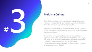 #
Dave Ulrich, um dos grandes especialistas na área de Recursos
Humanos, trouxe a ideia de que o excelente profissional da área
deve atuar como um arquiteto de organizações.
Segundo o autor, é dever do profissional de RH moldar a cultura e
tudo aquilo que está incluso nela de acordo com as necessidades e
objetivos do negócio.
Por exemplo: uma organização que quer crescer de forma
exponencial como é o caso da Amazon, da Netflix ou do Google
não pode ser muito vertical e ter dezenas de camadas de líderes.
Ou mesmo, uma organização que quer inovar e ser
completamente disruptiva não pode condenar os erros e cercear
as pessoas que ousam OUSAR!
Moldar a Cultura
19
 