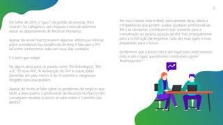 Em Julho de 2014, o “guru” da gestão de pessoas, Ram
Charam, foi categórico: era chegada a hora de dizermos
adeus ao departamento de Recursos Humanos.
Apesar de ainda hoje ressoarem algumas referências irônicas
sobre a existência (ou resistência) da área, é fato que o RH
tal como conhecemos está com seus dias contados.
E é bom que esteja!
De alguns anos para cá, pautas como “RH Estratégico”, “RH
4.0”, “O novo RH”, “A reinvenção do RH” e outras estão
presentes em pelo menos 9 de 10 eventos e congressos
dirigidos para esse público.
Apesar de muito se falar sobre os problemas do negócio que
tanto a área quanto o profissional de Recursos Humanos não
conseguem resolver, e pouco se sabe sobre o “caminho das
pedras”.
Por isso criamos esse e-book: para abordar dicas, ideias e
competências que podem auxiliar qualquer profissional de
RH a se reinventar, contribuindo não somente para a
manutenção da própria posição de RH, mas principalmente
para a construção de empresas cada vez mais ágeis e mais
preparadas para o futuro.
Lembremos que o futuro não é um lugar para onde estamos
indo, e sim o lugar que estamos construindo agora!
#vamosjuntos?
2
 