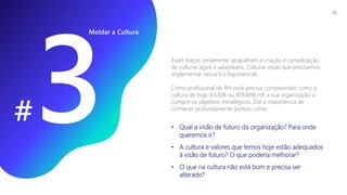 Esses traços certamente atrapalham a criação e consolidação
de culturas ágeis e adaptáveis. Culturas essas que precisamos
implementar nessa Era Exponencial.
Como profissional de RH você precisa compreender como a
cultura de hoje AJUDA ou ATRAPALHA a sua organização a
cumprir os objetivos estratégicos. Daí a importância de
conhecer profundamente pontos como:
• Qual a visão de futuro da organização? Para onde
queremos ir?
• A cultura e valores que temos hoje estão adequados
à visão de futuro? O que poderia melhorar?
• O que na cultura não está bom e precisa ser
alterado?
Moldar a Cultura
#
20
 