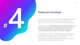 #
Essa é uma competência essencial para QUALQUER profissional de
QUALQUER área. Mas sabemos que muitos profissionais de
Recursos Humanos ainda sustentam ressalvas sobre tecnologia.
A verdade é uma só: A tecnologia não veio somente para ficar, mas
ao contrário do que dizem os pessimistas ela veio para tornar a
nossa vida mais produtiva e para liberar tempo para que nós,
humanos, possamos fazer o que SÓ humanos conseguem.
É verdade que muitos postos de trabalho estão sendo eliminados
em função de tecnologias incríveis como Inteligência Artificial,
Machine Learning, Internet das Coisas, Robotização,
Automatização... E também é verdade que 65% das crianças de
hoje terão profissões que ainda nem existem!
Paixão por tecnologia
21
 