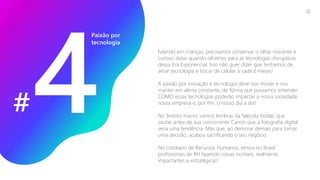 Falando em crianças, precisamos conservar o olhar inocente e
curioso delas quando olhamos para as tecnologias disruptivas
dessa Era Exponencial. Isso não quer dizer que tenhamos de
amar tecnologia e trocar de celular a cada 6 meses!
A paixão por inovação e tecnologia deve nos mover e nos
manter em alerta constante, de forma que possamos entender
COMO essas tecnologias poderão impactar a nossa sociedade,
nossa empresa e, por fim, o nosso dia a dia!
No âmbito macro, vamos lembrar da falecida Kodak, que
soube antes de sua concorrente Canon que a fotografia digital
seria uma tendência. Mas que, ao demorar demais para tomar
uma decisão, acabou sacrificando o seu negócio.
No cotidiano de Recursos Humanos, temos no Brasil
profissionais de RH fazendo coisas incríveis, realmente
impactantes e estratégicas!
Paixão por
tecnologia
#
22
 