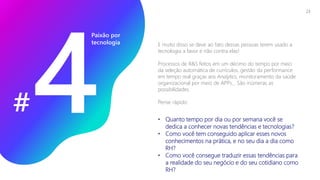 E muito disso se deve ao fato dessas pessoas terem usado a
tecnologia a favor e não contra elas!
Processos de R&S feitos em um décimo do tempo por meio
da seleção automática de currículos, gestão da performance
em tempo real graças aos Analytics, monitoramento da saúde
organizacional por meio de APPs... São inúmeras as
possibilidades.
Pense rápido:
Paixão por
tecnologia
# • Quanto tempo por dia ou por semana você se
dedica a conhecer novas tendências e tecnologias?
• Como você tem conseguido aplicar esses novos
conhecimentos na prática, e no seu dia a dia como
RH?
• Como você consegue traduzir essas tendências para
a realidade do seu negócio e do seu cotidiano como
RH?
23
 