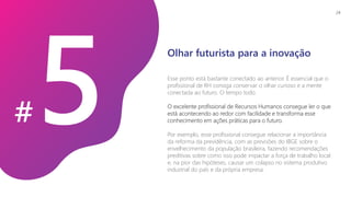 #
Esse ponto está bastante conectado ao anterior. É essencial que o
profissional de RH consiga conservar o olhar curioso e a mente
conectada ao futuro. O tempo todo.
O excelente profissional de Recursos Humanos consegue ler o que
está acontecendo ao redor com facilidade e transforma esse
conhecimento em ações práticas para o futuro.
Por exemplo, esse profissional consegue relacionar a importância
da reforma da previdência, com as previsões do IBGE sobre o
envelhecimento da população brasileira, fazendo recomendações
preditivas sobre como isso pode impactar a força de trabalho local
e, na pior das hipóteses, causar um colapso no sistema produtivo
industrial do país e da própria empresa.
Olhar futurista para a inovação
24
 