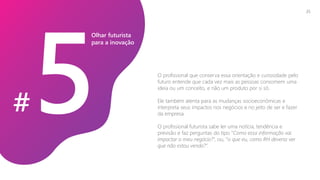O profissional que conserva essa orientação e curiosidade pelo
futuro entende que cada vez mais as pessoas consomem uma
ideia ou um conceito, e não um produto por si só.
Ele também atenta para as mudanças socioeconômicas e
interpreta seus impactos nos negócios e no jeito de ser e fazer
da empresa.
O profissional futurista sabe ler uma notícia, tendência e
previsão e faz perguntas do tipo “Como essa informação vai
impactar o meu negócio?”, ou, “o que eu, como RH deveria ver
que não estou vendo?”.
Olhar futurista
para a inovação
#
25
 