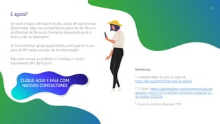 E agora?
Se você chegou até aqui e se deu conta de que precisa
desenvolver algumas competências para ser de fato um
profissional de Recursos Humanos preparado para o
futuro, não se desespere!
A Crescimentum pode ajudar tanto você quanto a sua
área de RH nessa jornada de transformação!
Fale com nossos consultores e conheça o nosso
treinamento RH do Futuro!
26
Referências
¹ CHARAM, RAM. It’s time do Split HR,
https://hbr.org/2014/07/its-time-to-split-hr
² O Globo, https://oglobo.globo.com/economia/lucro-da-
amazon-cresce-125-no-primeiro-trimestre-chegando-us-
163-bilhao-22631216
³ Fórum Econômico Mundial, 2019
CLIQUE AQUI E FALE COM
NOSSOS CONSULTORES
 