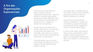 A Era das
Organizações
Exponenciais
Você já deve ter ouvido falar que
estamos vivendo a Era das
Organizações Exponenciais. Já deve ter
até lido ou escutado sobre práticas
organizacionais bem diferentes (e que
às vezes parecem tão distantes) que
empresas como o Google ou a
Amazon têm empreendido.
Também deve ter percebido que o
mundo corporativo (e o mundo como
um todo) está mais rápido, mais
conectado, mais incerto e, ao mesmo
tempo, mais centrado nas experiências
de usuários e consumidores.
É possível também que você, assim
como milhões de pessoas, use no seu
cotidiano diversos aplicativos para
facilitar a sua vida.
3
Ao acordar, abre o seu Waze para ver
como está o trânsito. Procura melhores
preços para as próximas férias da
família no Booking ou no Airbnb.
Posta as fotos do último final de
semana no Instagram. E quando tem
uma dúvida ou pergunta inesperada
para responder recorre rapidamente
ao bom (e não tão velho) Google.
E mesmo assim, talvez, você ainda se
sinta um pouco desconfiado se esses
modelos e ideias disruptivas de se
pensar as organizações realmente vão
afetar o seu negócio e a sua função no
dia a dia.
 