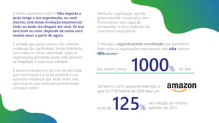 A notícia que temos a dar é: Não importa o
quão longe a sua organização, ou você
mesmo, está dessa revolução exponencial.
Cedo ou tarde ela chegará até você. Se isso
será bom ou ruim, depende de como você
resolve atuar a partir de agora.
É verdade que alguns setores não sofreram
mudanças tão significativas. Ainda. Entretanto,
com maior ou menor velocidade, todas as
organizações precisarão passar pelo processo
de adaptação à essa nova realidade.
É preciso entendermos de uma vez por todas
que essa Nova Era já se faz presente e que
acarretará mudanças que serão muito mais
agressivas do que nosso pensamento linear
consegue prever.
5
E está aqui a segunda grande consideração que precisamos
fazer sobre as organizações exponenciais: elas não crescem
10% ao ano.
Elas podem crescer 1000% ao ano
Tomemos como pequeno exemplo a
que no 1º trimestre de 2018 teve um
em relação ao mesmo
período de 2017.125%lucro de
Nenhuma organização, seja ela
governamental, comercial ou sem
fins lucrativos, será capaz de
acompanhar o ritmo acelerado do
crescimento exponencial.
 