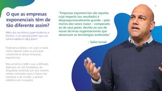 O que as empresas
exponenciais têm de
tão diferente assim?
Além dos escritórios supermodernos e
bonitos, e um pessoal jovem que usa
camisa xadrez e calça jeans?
6
Poderíamos dedicar um outro e-book
inteiro falando sobre as principais
características dessas empresas
exponenciais.
Mas achamos melhor usar a definição
dada por um dos fundadores da
Singularity University (um dos maiores
centros orientados para o futuro das
empresas e do mundo, e grande
referência em inovação):
“Empresas exponenciais são aquelas
cujo impacto (ou resultado) é
desproporcionalmente grande – pelo
menos dez vezes maior – comparado
ao de seus pares, devido ao uso de
novas técnicas organizacionais que
alavancam as tecnologias aceleradas”
- Salim Ismail
 