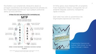 Para facilitar a sua compreensão, destacamos abaixo as
principais características das empresas exponenciais extraídas do
livro “Organizações Exponenciais” (que qualquer profissional
atento ao futuro DEVE ler):
7
Em linhas gerais, essas empresas têm um propósito
muito impactante e massivo, conseguindo criar um
ambiente integrado, autônomo, transparente,
rápido e inclusivo.
Quer saber mais sobre as características das
Organizações Exponenciais? Leia o livro:
Organizações Exponenciais
Autores: Salim Ismail, Yuri Van
Gees e Michael S. Malone
 
