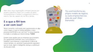 Além disso, essas organizações contratam pessoas por
projetos específicos, lidam com a análise de dados
incessantemente e mantém o engajamento interno e
externo. Elas são capazes de criar fãs e clientes.
E o que o RH tem
a ver com isso?
Nesse momento, você pode estar questionando-se algo
como “Legal, e o que as minhas planilhas e meus
processos de RH tem a ver com isso?” A nossa resposta
é simples e complexa ao mesmo tempo: TUDO!
Existem duas opções para as empresas que já existem.
Ou rapidamente entendem seus consumidores e
habilitam suas empresas a responderam à altura de
nossos tempos, ou, paciente e passivamente aguardem
que as novas, ágeis e inteligentes startups a substituam
do dia para noite.
AQUI JAZ! “Ou você transforma seu
próprio modelo de negócio,
ou outra empresa fará isso
antes de você” (Peter
Diamandis)
8
 