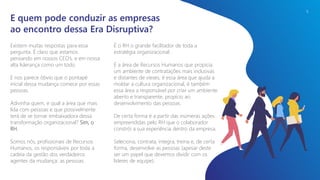 Existem muitas respostas para essa
pergunta. É claro que estamos
pensando em nossos CEO’s, e em nossa
alta liderança como um todo.
E nos parece óbvio que o pontapé
inicial dessa mudança comece por essas
pessoas.
Adivinha quem, e qual a área que mais
lida com pessoas e que possivelmente
terá de se tornar embaixadora dessa
transformação organizacional? Sim, o
RH.
Somos nós, profissionais de Recursos
Humanos, os responsáveis por toda a
cadeia da gestão dos verdadeiros
agentes da mudança: as pessoas.
E quem pode conduzir as empresas
ao encontro dessa Era Disruptiva?
É o RH o grande facilitador de toda a
estratégia organizacional.
É a área de Recursos Humanos que propicia
um ambiente de contratações mais inclusivas
e distantes de vieses, é essa área que ajuda a
moldar a cultura organizacional, é também
essa área a responsável por criar um ambiente
aberto e transparente, propício ao
desenvolvimento das pessoas.
De certa forma é a partir das inúmeras ações
empreendidas pelo RH que o colaborador
constrói a sua experiência dentro da empresa.
Seleciona, contrata, integra, treina e, de certa
forma, desenvolve as pessoas (apesar deste
ser um papel que devemos dividir com os
líderes de equipe).
9
 