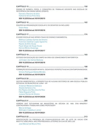 CAPÍTULO 15...........................................................................................................150
ENSINO DE QUÍMICA: PERFIL E CONDIÇÕES DE TRABALHO DOCENTE NAS ESCOLAS DE
REFERÊNCIA EM ENSINO MÉDIO (EREM’S)
Dyovany Otaviano da Silva
Katharine Ninive Pinto Silva
DOI 10.22533/at.ed.18319120215
CAPÍTULO 16...........................................................................................................162
EQUIPES NA ORGANIZAÇÃO ESCOLAR E OS DESAFIOS DA INCLUSÃO
Eliane Rosa
DOI 10.22533/at.ed.18319120216
CAPÍTULO 17...........................................................................................................174
EVASÃO ESCOLAR NAS SÉRIES FINAIS DO ENSINO FUNDAMENTAL
Matheus Ladislau Gomes de Oliveira
Francisco Valdimar Lopes Agostinho
Raiane de Brito Sousa
Paulo Sérgio de Araujo Sousa
Elenice Monte Alvarenga
DOI 10.22533/at.ed.18319120217
CAPÍTULO 18...........................................................................................................183
ESTÁGIO EM EDUCAÇÃO DO CAMPO NA ÁREA DE CONHECIMENTO MATEMÁTICA
Jonhnatan dos Santos Barbosa
DOI 10.22533/at.ed.18319120218
CAPÍTULO 19...........................................................................................................188
FORMAÇÃO DO EDUCADOR INFANTIL: DESAFIOS E PERSPECTIVAS NA CONTEMPORANEIDADE
Simone Rodrigues Batista Mendes
DOI 10.22533/at.ed.18319120219
CAPÍTULO 20...........................................................................................................200
GESTÃO DEMOCRÁTICA: A PERSPECTIVA DE ALGUNS GESTORES DE UMA ESCOLA PÚBLICA
ESTADUAL DO MUNICÍPIO DE JUÍNA – MT
Anderson Medeiros Dalbosco
Abadia Santana Lima
Elis Regina dos Reis Zocche Rios
Fábia Nogueira Porto
Jussara Ramos de Oliveira
DOI 10.22533/at.ed.18319120220
CAPÍTULO 21...........................................................................................................205
HOMENS QUE ESTUDARAM NO MAGISTÉRIO NA DÉCADA DE 1960: ERA MINORIA?
CONTINUARAM A TRABALHAR COMO PROFESSOR?
Marcia Schlapp
Wellington Castellucci Júnior
DOI 10.22533/at.ed.18319120221
CAPÍTULO 22...........................................................................................................213
IDENTIFICAÇÃO DA PRESENÇA DO STAPHYLOCOCCUS SPP, DE LEITE DE VACAS COM
MASTITE SUBCLÍNICA, NAS PROPRIEDADES LEITEIRAS DA ILHA DE SÃO LUIS
José Manoel de Moura Filho
 