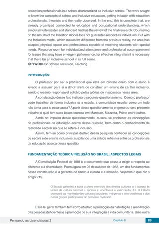 Pensando as Licenciaturas 2 Capítulo 8 89
education professionals in a school characterized as inclusive school. The work sought
to know the concepts of school and inclusive education, getting in touch with education
professionals, theorists and the reality observed. In the end, this is complete that, are
already organized connected to education and occupational understanding, which
simply include insider and standard that has the review of the final research. Counseling
on the results of the Insertion model does not guarantee respect as individuals. But with
the Inclusion model, which makes the difference from the previous reality, the area has
adapted physical space and professionals capable of receiving students with special
needs. Resource room for individualized attendance and professional accompaniment
for issues that may have emergent performance, for effective integration it is necessary
that there be an inclusive school in its full sense.
KEYWORDS: School, Inclusion, Teaching.
INTRODUÇÃO
O professor por ser o profissional que está em contato direto com o aluno é
levado a assumir para si a difícil tarefa de construir um ensino de caráter inclusivo,
sendo o mesmo responsável solitário pelas glórias ou insucessos nessa área.
A constatação desse fato instigou o seguinte questionamento: Como o professor
pode trabalhar de forma inclusiva se a escola, a comunidade escolar como um todo
não toma para si essa causa? A partir desse questionamento engendrou-se o presente
trabalho o qual tem suas bases teóricas em Mantoan, Mazzota, Prieto entre outros.
Ainda no impulso desse questionamento, buscou-se conhecer as concepções
de profissionais da educação acerca dessa questão, bem como o conhecimento da
realidade escolar no que se refere à inclusão.
Assim, tem-se como principal objetivo dessa pesquisa conhecer as concepções
de escola e de ensino inclusivos, suscitando uma atitude reflexiva entre os profissionais
da educação acerca dessa questão.
FUNDAMENTAÇÃO TEÓRICA INCLUSÃO NO BRASIL: ASPECTOS LEGAIS
A Constituição Federal de 1988 é o documento que passa a exigir o respeito ao
diferente e à diversidade. Promulgada em 05 de outubro de 1988, um dos fundamentos
dessa constituição é a garantia do direito à cultura e a inclusão. Vejamos o que diz o
artigo 215.
O Estado garantirá a todos o pleno exercício dos direitos culturais e o acesso às
fontes da cultura nacional e apoiará e incentivará a valorização. &1. O Estado
protegerá as manifestações culturais populares, indígenas e afro-brasileiras e dos
outros grupos participantes do processo civilizado.
Essa lei geral também tem como objetivo a promoção da habilitação e reabilitação
das pessoas deficientes e a promoção de sua integração à vida comunitária. Uma outra
 