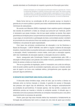 Pensando as Licenciaturas 2 Capítulo 8 90
questão abordada na Constituição diz respeito à garantia da Educação para todos:
O dever do Estado com a Educação será efetivado mediante a garantia de: I. Ensino
Fundamental obrigatório e gratuito inclusive para quem antes não tiveram acesso
na idade própria; II progressiva obrigatoriedade e gratuidade ao ensino médio; III
atendimento educacional especializado aos alunos com deficiência, especialmente
na rede regular de ensino; IV atendimento ao educando, no ensino fundamental.
Desta forma tem-se na constituição de 88 um grande avanço no tocante à
garantia de um ensino público e gratuito para todos indistintamente das necessidades
individuais de cada pessoa.
De acordo com Mazzota (2005) a legislação é bem explicita quanto à obrigação
das escolas de acolherem a todas as crianças que procuram por matricula, porém
é necessário que essas crianças, mas do que sejam aceitas na escola, lhes sejam
garantidasascondiçõesparaa suapermanêncianaescoladeformaativaeparticipativa,
o que exige um envolvimento e participação de toda a comunidade escolar e também
do provimento de uma estrutura física nas escolas que contemple rampas, banheiros,
mobiliários e de pessoal de apoio especializado.
Com base nos princípios constitucionais de educação a Lei de Diretrizes e
Bases da Educação – LDB Nº 9394/96, veio definir e regular o sistema de educação
brasileiro, trazendo todos os preceitos tanto para a educação básica, que compreende
a educação, infantil, fundamental e ensino médio, como para a educação superior,
além das modalidades de educação especial, e educação de jovens e adultos.
Assim, assegurada pela Constituição Federal e regulamentada pela LDB, a
educação no Brasil passa a ser gratuita e de caráter inclusivo, possibilitando a todos o
direito do acesso a todos os níveis do ensino.
Tem-se as garantias da legislação, porém é necessário uma união de esforços,
tanto do poder público quanto da sociedade organizada, para que a inclusão escolar
saia do papel e se torne uma realidade efetiva, principalmente para aqueles que
possuem alguma deficiência.
O DESAFIO DE CONSTRUIR UMA ESCOLA INCLUSIVA
A discursão dessa temática exige, antes de tudo, que se tenha a clareza na
distinção entre os termos inserção e inclusão. A garantia do acesso à Educação
das pessoas com algum tipo de deficiência, não lhes assegura automaticamente
as condições de permanência. A inserção apenas, não faz sentido, a pessoa com
deficiência precisa ser inserida e incluída no ambiente escolar. A inclusão aqui, é
entendida como dá as pessoas deficientes as condições necessárias para o seu pleno
desenvolvimento no processo de aprender.
Porém, para que haja essa inclusão efetiva faz necessário o fortalecimento da
formação dos professores bem como a criação de uma rede de apoio que envolva
 