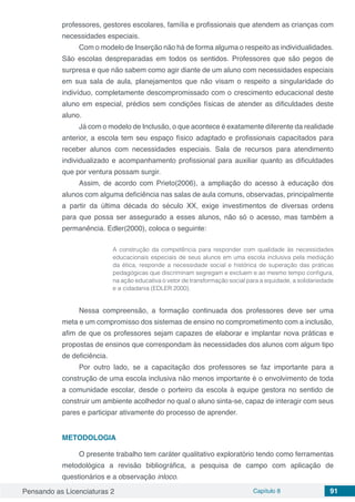 Pensando as Licenciaturas 2 Capítulo 8 91
professores, gestores escolares, família e profissionais que atendem as crianças com
necessidades especiais.
Com o modelo de Inserção não há de forma alguma o respeito as individualidades.
São escolas despreparadas em todos os sentidos. Professores que são pegos de
surpresa e que não sabem como agir diante de um aluno com necessidades especiais
em sua sala de aula, planejamentos que não visam o respeito a singularidade do
indivíduo, completamente descompromissado com o crescimento educacional deste
aluno em especial, prédios sem condições físicas de atender as dificuldades deste
aluno.
Já com o modelo de Inclusão, o que acontece é exatamente diferente da realidade
anterior, a escola tem seu espaço físico adaptado e profissionais capacitados para
receber alunos com necessidades especiais. Sala de recursos para atendimento
individualizado e acompanhamento profissional para auxiliar quanto as dificuldades
que por ventura possam surgir.
Assim, de acordo com Prieto(2006), a ampliação do acesso à educação dos
alunos com alguma deficiência nas salas de aula comuns, observadas, principalmente
a partir da última década do século XX, exige investimentos de diversas ordens
para que possa ser assegurado a esses alunos, não só o acesso, mas também a
permanência. Edler(2000), coloca o seguinte:
A construção da competência para responder com qualidade às necessidades
educacionais especiais de seus alunos em uma escola inclusiva pela mediação
da ética, responde a necessidade social e histórica de superação das práticas
pedagógicas que discriminam segregam e excluem e ao mesmo tempo configura,
na ação educativa o vetor de transformação social para a equidade, a solidariedade
e a cidadania (EDLER 2000).
Nessa compreensão, a formação continuada dos professores deve ser uma
meta e um compromisso dos sistemas de ensino no comprometimento com a inclusão,
afim de que os professores sejam capazes de elaborar e implantar nova práticas e
propostas de ensinos que correspondam às necessidades dos alunos com algum tipo
de deficiência.
Por outro lado, se a capacitação dos professores se faz importante para a
construção de uma escola inclusiva não menos importante é o envolvimento de toda
a comunidade escolar, desde o porteiro da escola à equipe gestora no sentido de
construir um ambiente acolhedor no qual o aluno sinta-se, capaz de interagir com seus
pares e participar ativamente do processo de aprender.
METODOLOGIA
O presente trabalho tem caráter qualitativo exploratório tendo como ferramentas
metodológica a revisão bibliográfica, a pesquisa de campo com aplicação de
questionários e a observação inloco.
 