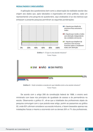 Pensando as Licenciaturas 2 Capítulo 8 92
RESULTADOS E DISCUSSÕES
A aplicação dos questionários bem como a observação da realidade escolar deu
origem aos dados que, após tabulados e organizados em cinco gráficos, cada um
representando uma pergunta do questionário, aqui analisados à luz dos teóricos que
embasam a presente pesquisa permitiram as seguintes ponderações:
Gráfico 1 - O que é uma escola inclusiva?
Fonte: Própria
Gráfico 2 – Você considera a escola em que trabalha como uma escola inclusiva?
Fonte: Própria
De acordo com o artigo 206 da constituição federal de 1988, o ensino será
ministrado com base nos princípios de igualdade de acesso e de permanência na
escola. Observando o gráfico 01, vê-se que a totalidade dos profissionais objeto da
pesquisa comungam com o que postula esse artigo, porém ao passarmos ao gráfico
02, onde 63% afirmam considerar sua escola inclusiva, o fazem baseados apenas nas
instalações físicas o mesmo a ocorrendo com os demais 30% e 7% dos profissionais.
 