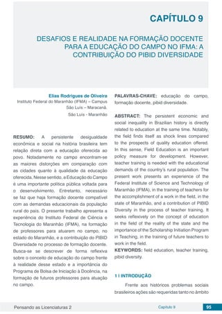 Pensando as Licenciaturas 2 Capítulo 9 95
CAPÍTULO 9
DESAFIOS E REALIDADE NA FORMAÇÃO DOCENTE
PARA A EDUCAÇÃO DO CAMPO NO IFMA: A
CONTRIBUIÇÃO DO PIBID DIVERSIDADE
Elias Rodrigues de Oliveira
Instituto Federal do Maranhão (IFMA) – Campus
São Luís – Maracanã.
São Luís - Maranhão
RESUMO: A persistente desigualdade
econômica e social na história brasileira tem
relação direta com a educação oferecida ao
povo. Notadamente no campo encontram-se
as maiores distorções em comparação com
as cidades quanto à qualidade da educação
oferecida. Nesse sentido, a Educação do Campo
é uma importante política pública voltada para
o desenvolvimento. Entretanto, necessário
se faz que haja formação docente compatível
com as demandas educacionais da população
rural do país. O presente trabalho apresenta a
experiência do Instituto Federal de Ciência e
Tecnologia do Maranhão (IFMA), na formação
de professores para atuarem no campo, no
estado do Maranhão, e a contribuição do PIBID
Diversidade no processo de formação docente.
Busca-se se descrever de forma reflexiva
sobre o conceito de educação do campo frente
à realidade desse estado e a importância do
Programa de Bolsa de Iniciação à Docência, na
formação de futuros professores para atuação
no campo.
PALAVRAS-CHAVE: educação do campo,
formação docente, pibid diversidade.
ABSTRACT: The persistent economic and
social inequality in Brazilian history is directly
related to education at the same time. Notably,
the field finds itself as shock lines compared
to the prospects of quality education offered.
In this sense, Field Education is an important
policy measure for development. However,
teacher training is needed with the educational
demands of the country’s rural population. The
present work presents an experience of the
Federal Institute of Science and Technology of
Maranhão (IFMA), in the training of teachers for
the accomplishment of a work in the field, in the
state of Maranhão, and a contribution of PIBID
Diversity in the process of teacher training. It
seeks reflexively on the concept of education
in the field of the reality of the state and the
importance of the Scholarship Initiation Program
in Teaching, in the training of future teachers to
work in the field.
KEYWORDS: field education, teacher training,
pibid diversity.
1 | 	INTRODUÇÃO
Frente aos históricos problemas sociais
brasileiros ações são requeridas tanto no âmbito
 