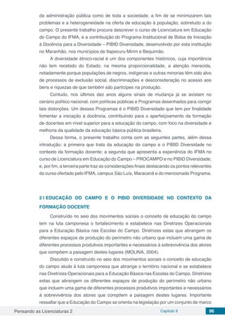 Pensando as Licenciaturas 2 Capítulo 9 96
da administração pública como de toda a sociedade, a fim de se minimizarem tais
problemas e a heterogeneidade na oferta de educação à população, sobretudo a do
campo. O presente trabalho procura descrever o curso de Licenciatura em Educação
do Campo do IFMA, e a contribuição do Programa Institucional de Bolsa de Iniciação
à Docência para a Diversidade – PIBID Diversidade, desenvolvido por esta instituição
no Maranhão, nos municípios de Itapecuru-Mirim e Bequimão.
A diversidade étnico-racial é um dos componentes históricos, cuja importância
não tem recebido do Estado, na mesma proporcionalidade, a atenção merecida,
notadamente porque populações de negros, indígenas e outras minorias têm sido alvo
de processos de exclusão social, discriminações e desconsideração no acesso aos
bens e riquezas de que também são partícipes na produção.
Contudo, nos últimos dez anos alguns sinais de mudança já se avistam no
cenário político nacional, com políticas públicas e Programas desenhados para corrigir
tais distorções. Um desses Programas é o PIBID Diversidade que tem por finalidade
fomentar a iniciação à docência, contribuindo para o aperfeiçoamento da formação
de docentes em nível superior para a educação do campo, com foco na diversidade e
melhoria da qualidade da educação básica pública brasileira.
Dessa forma, o presente trabalho conta com as seguintes partes, além dessa
introdução: a primeira que trata da educação do campo e o PIBID Diversidade no
contexto da formação docente; a segunda que apresenta a experiência do IFMA no
curso de Licenciatura em Educação do Campo – PROCAMPO e no PIBID Diversidade;
e, por fim, a terceira parte traz as considerações finais destacando os pontos relevantes
do curso ofertado pelo IFMA, campus São Luís, Maracanã e do mencionado Programa.
2 | 	EDUCAÇÃO DO CAMPO E O PIBID DIVERSIDADE NO CONTEXTO DA
FORMAÇÃO DOCENTE
Construído no seio dos movimentos sociais o conceito de educação do campo
tem na luta camponesa o fortalecimento e estabelece nas Diretrizes Operacionais
para a Educação Básica nas Escolas do Campo. Diretrizes estas que abrangem os
diferentes espaços de produção do perímetro não urbano que incluem uma gama de
diferentes processos produtivos importantes e necessários à sobrevivência dos atores
que compõem a paisagem destes lugares (MOLINA, 2004).
Discutido e construído no seio dos movimentos sociais o conceito de educação
do campo alude à luta camponesa que abrange o território nacional e se estabelece
nas Diretrizes Operacionais para a Educação Básica nas Escolas do Campo. Diretrizes
estas que abrangem os diferentes espaços de produção do perímetro não urbano
que incluem uma gama de diferentes processos produtivos importantes e necessários
à sobrevivência dos atores que compõem a paisagem destes lugares. Importante
ressaltar que a Educação do Campo se orienta na legislação por um conjunto de marco
 