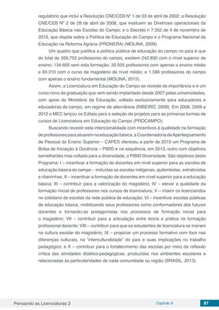Pensando as Licenciaturas 2 Capítulo 9 97
regulatório que inclui a Resolução CNE/CEB Nº 1 de 03 de abril de 2002; a Resolução
CNE/CEB Nº 2 de 28 de abril de 2008, que instituem as Diretrizes operacionais da
Educação Básica nas Escolas do Campo; e o Decreto n 7.352 de 4 de novembro de
2010, que dispõe sobre a Política de Educação do Campo e o Programa Nacional de
Educação na Reforma Agrária (PRONERA) (MOLINA, 2009).
Um quadro que justifica a política pública de educação do campo no país é que
do total de 358.752 professores do campo, existem 242.830 com o nível superior de
ensino; 134.605 sem esta formação; 30.505 professores com apenas o ensino médio
e 83.310 com o curso de magistério de nível médio; e 1.586 professores do campo
com apenas o ensino fundamental (MOLINA, 2015).
Assim, a Licenciatura em Educação do Campo se reveste de importância e é um
curso novo de graduação que vem sendo implantado desde 2007 pelas universidades,
com apoio do Ministério da Educação, voltado exclusivamente para educadores e
educadoras do campo, em regime de alternância (RIBEIRO, 2008). Em 2008, 2009 e
2012 o MEC lançou os Editais para a seleção de projetos para as primeiras turmas de
cursos de Licenciatura em Educação do Campo (PROCAMPO).
Buscando revestir esta intencionalidade com incentivos à qualidade na formação
de professores para atuarem na educação básica, a Coordenadoria deAperfeiçoamento
de Pessoal do Ensino Superior – CAPES ofereceu a partir de 2010 um Programa de
Bolsa de Iniciação à Docência – PIBID e na sequência, em 2013, outro com objetivos
semelhantes mas voltado para a diversidade, o PIBID Diversidade. São objetivos deste
Programa: I – incentivar a formação de docentes em nível superior para as escolas de
educação básica do campo – incluídas as escolas indígenas, quilombolas, extrativistas
e ribeirinhas; II – incentivar a formação de docentes em nível superior para a educação
básica; III – contribuir para a valorização do magistério; IV – elevar a qualidade da
formação inicial de professores nos cursos de licenciatura; V – inserir os licenciandos
no cotidiano de escolas da rede pública de educação; VI – incentivar escolas públicas
de educação básica, mobilizando seus professores como conformadores dos futuros
docentes e tornando-as protagonistas nos processos de formação inicial para
o magistério; VII – contribuir para a articulação entre teoria e prática na formação
profissional docente; VIII – contribuir para que os estudantes de licenciatura se insiram
na cultura escolar do magistério; IX – propiciar um processo formativo com foco nas
diferenças culturais, na “interculturalidade” do país e suas implicações no trabalho
pedagógico; e X – contribuir para o fortalecimento das escolas por meio da reflexão
crítica das atividades didático-pedagógicas, produzidas nos ambientes escolares e
relacionadas às particularidades de cada comunidade ou região (BRASIL, 2013).
 