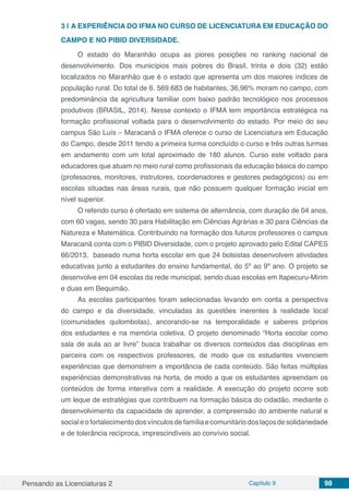 Pensando as Licenciaturas 2 Capítulo 9 98
3 | 	A EXPERIÊNCIA DO IFMA NO CURSO DE LICENCIATURA EM EDUCAÇÃO DO
CAMPO E NO PIBID DIVERSIDADE.
O estado do Maranhão ocupa as piores posições no ranking nacional de
desenvolvimento. Dos municípios mais pobres do Brasil, trinta e dois (32) estão
localizados no Maranhão que é o estado que apresenta um dos maiores índices de
população rural. Do total de 6. 569.683 de habitantes, 36,96% moram no campo, com
predominância da agricultura familiar com baixo padrão tecnológico nos processos
produtivos (BRASIL, 2014). Nesse contexto o IFMA tem importância estratégica na
formação profissional voltada para o desenvolvimento do estado. Por meio do seu
campus São Luís – Maracanã o IFMA oferece o curso de Licenciatura em Educação
do Campo, desde 2011 tendo a primeira turma concluído o curso e três outras turmas
em andamento com um total aproximado de 180 alunos. Curso este voltado para
educadores que atuam no meio rural como profissionais da educação básica do campo
(professores, monitores, instrutores, coordenadores e gestores pedagógicos) ou em
escolas situadas nas áreas rurais, que não possuem qualquer formação inicial em
nível superior.
O referido curso é ofertado em sistema de alternância, com duração de 04 anos,
com 60 vagas, sendo 30 para Habilitação em Ciências Agrárias e 30 para Ciências da
Natureza e Matemática. Contribuindo na formação dos futuros professores o campus
Maracanã conta com o PIBID Diversidade, com o projeto aprovado pelo Edital CAPES
66/2013, baseado numa horta escolar em que 24 bolsistas desenvolvem atividades
educativas junto a estudantes do ensino fundamental, do 5º ao 9º ano. O projeto se
desenvolve em 04 escolas da rede municipal, sendo duas escolas em Itapecuru-Mirim
e duas em Bequimão.
As escolas participantes foram selecionadas levando em conta a perspectiva
do campo e da diversidade, vinculadas às questões inerentes à realidade local
(comunidades quilombolas), ancorando-se na temporalidade e saberes próprios
dos estudantes e na memória coletiva. O projeto denominado “Horta escolar como
sala de aula ao ar livre” busca trabalhar os diversos conteúdos das disciplinas em
parceira com os respectivos professores, de modo que os estudantes vivenciem
experiências que demonstrem a importância de cada conteúdo. São feitas múltiplas
experiências demonstrativas na horta, de modo a que os estudantes apreendam os
conteúdos de forma interativa com a realidade. A execução do projeto ocorre sob
um leque de estratégias que contribuem na formação básica do cidadão, mediante o
desenvolvimento da capacidade de aprender, a compreensão do ambiente natural e
socialeofortalecimentodosvínculosdefamíliaecomunitáriodoslaçosdesolidariedade
e de tolerância recíproca, imprescindíveis ao convívio social.
 