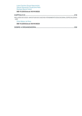 Liane Caroline Sousa Nascimento
Adeval Alexandre Cavalcante Neto
Rodrigo Maciel Calvet
DOI 10.22533/at.ed.18319120222
CAPÍTULO 23...........................................................................................................218
INCLUSÃO DO CEGO: UM ESTUDO DE CASO NO ATENDIMENTO EDUCACIONAL ESPECIALIZADO
- AEE
Dirlei Weber da Rosa
DOI 10.22533/at.ed.18319120223
SOBRE A ORGANIZADORA....................................................................................230
 