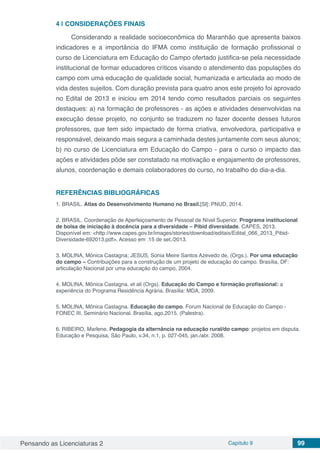 Pensando as Licenciaturas 2 Capítulo 9 99
4 | 	CONSIDERAÇÕES FINAIS
Considerando a realidade socioeconômica do Maranhão que apresenta baixos
indicadores e a importância do IFMA como instituição de formação profissional o
curso de Licenciatura em Educação do Campo ofertado justifica-se pela necessidade
institucional de formar educadores críticos visando o atendimento das populações do
campo com uma educação de qualidade social, humanizada e articulada ao modo de
vida destes sujeitos. Com duração prevista para quatro anos este projeto foi aprovado
no Edital de 2013 e iniciou em 2014 tendo como resultados parciais os seguintes
destaques: a) na formação de professores - as ações e atividades desenvolvidas na
execução desse projeto, no conjunto se traduzem no fazer docente desses futuros
professores, que tem sido impactado de forma criativa, envolvedora, participativa e
responsável, deixando mais segura a caminhada destes juntamente com seus alunos;
b) no curso de Licenciatura em Educação do Campo - para o curso o impacto das
ações e atividades pôde ser constatado na motivação e engajamento de professores,
alunos, coordenação e demais colaboradores do curso, no trabalho do dia-a-dia.
REFERÊNCIAS BIBLIOGRÁFICAS
1. BRASIL. Atlas do Desenvolvimento Humano no Brasil.[Sl]: PNUD, 2014.
2. BRASIL. Coordenação de Aperfeiçoamento de Pessoal de Nível Superior. Programa institucional
de bolsa de iniciação à docência para a diversidade – Pibid diversidade. CAPES, 2013.
Disponível em: <http://www.capes.gov.br/images/stories/download/editais/Edital_066_2013_Pibid-
Diversidade-692013.pdf>. Acesso em :15 de set./2013.
3. MOLINA, Mônica Castagna; JESUS, Sonia Meire Santos Azevedo de. (Orgs.). Por uma educação
do campo – Contribuições para a construção de um projeto de educação do campo. Brasília, DF:
articulação Nacional por uma educação do campo, 2004.
4. MOLINA, Mônica Castagna. et ali (Orgs). Educação do Campo e formação profissional: a
experiência do Programa Residência Agrária. Brasília: MDA, 2009.
5. MOLINA, Mônica Castagna. Educação do campo. Forum Nacional de Educação do Campo -
FONEC III, Seminário Nacional. Brasília, ago.2015. (Palestra).
6. RIBEIRO, Marlene. Pedagogia da alternância na educação rural/do campo: projetos em disputa.
Educação e Pesquisa, São Paulo, v.34, n.1, p. 027-045, jan./abr. 2008.
 