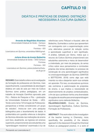 Pensando as Licenciaturas 2 Capítulo 10 100
CAPÍTULO 10
DIDÁTICA E PRÁTICAS DE ENSINO: DISTINÇÃO
NECESSÁRIA À CULTURA QUÍMICA
Amanda de Magalhães Alcantara
Universidade Estadual de Goiás – Campus
Formosa
Formosa – GO
Licenciatura em Química; amandafsa1996@gmail.
com
Juliana Alves de Araújo Bottechia
Universidade Estadual de Goiás – UEG Campus
Formosa
Formosa – GO
Licenciatura em Química; juliana.bottechia@edu.
se.df.gov.br
RESUMO:Estetrabalhorefere-seàinvestigação
da formação de professores em Química, mais
especificamente, à possibilidade da abordagem
didática em sala de aula por meio da Cultura
Química como prática pedagógica, em um
trabalho de Iniciação Científica aprovado pela
Pró – Reitora de Pesquisa e Pós – graduação
da Universidade Estadual de Goiás – UEG.
Tendo como tema “A Formação de Professores:
perspectivas e limites considerando um grupo
de estudos”, iniciou-se com uma pesquisa
bibliográfica para o levantamento de dados. A
problemática em questão refere-se à disciplina
de Química oferecida nas instituições de ensino
com foco, atualmente, ao ingresso em ensinos
superiores, proporcionando aos estudantes uma
“aprendizagem mecânica” examinada à luz de
referências como Pelizzari e Ausubel, além de
Bottechia, Guimarães e outros que apresentam
um contraponto com a experimentação como
uma alternativa possível de solução contra
o aprendizado superficial e sem significado.
A análise, balisada por Demo, indica que o
recurso da Cultura Química proporcionará aos
estudantes autonomia e meios de desenvolver
a criatividade, por meio da pesquisa, do senso
crítico sobre seus pensamentos e conclusões
próprias dos temas abordados no processo de
construção de uma aprendizagem significativa
no ensinoaprendizagem da Química (SANTOS
e BOTTECHIA, 2018) como algo que está
inserido na vida e despertar assim sua vontade
em aprender. Por isso, os educadores químicos
são contrários à padronização de propostas
de ensino, o que implica a necessidade de
desenvolvimento de projetos contextualizados,
a fim de que o professor tenha uma diversidade
de opções de escolha para ensinoaprendizagem
significativo como defende Bottechia.
PALAVRAS-CHAVE: Ensino de Química,
Aprendizagem Significativa, Cultura Química,
Formação de Professores.
ABSTRACT:This work refers tothe investigation
of the teacher training in Chemistry, more
specifically, the possibility of the didactic
approach in the classroom through the Chemical
Culture as pedagogical practice, in a work of
 