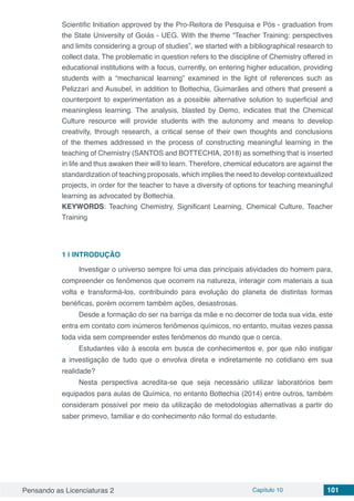 Pensando as Licenciaturas 2 Capítulo 10 101
Scientific Initiation approved by the Pro-Reitora de Pesquisa e Pós - graduation from
the State University of Goiás - UEG. With the theme “Teacher Training: perspectives
and limits considering a group of studies”, we started with a bibliographical research to
collect data. The problematic in question refers to the discipline of Chemistry offered in
educational institutions with a focus, currently, on entering higher education, providing
students with a “mechanical learning” examined in the light of references such as
Pelizzari and Ausubel, in addition to Bottechia, Guimarães and others that present a
counterpoint to experimentation as a possible alternative solution to superficial and
meaningless learning. The analysis, blasted by Demo, indicates that the Chemical
Culture resource will provide students with the autonomy and means to develop
creativity, through research, a critical sense of their own thoughts and conclusions
of the themes addressed in the process of constructing meaningful learning in the
teaching of Chemistry (SANTOS and BOTTECHIA, 2018) as something that is inserted
in life and thus awaken their will to learn. Therefore, chemical educators are against the
standardization of teaching proposals, which implies the need to develop contextualized
projects, in order for the teacher to have a diversity of options for teaching meaningful
learning as advocated by Bottechia.
KEYWORDS: Teaching Chemistry, Significant Learning, Chemical Culture, Teacher
Training
1 | 	INTRODUÇÃO
Investigar o universo sempre foi uma das principais atividades do homem para,
compreender os fenômenos que ocorrem na natureza, interagir com materiais a sua
volta e transformá-los, contribuindo para evolução do planeta de distintas formas
benéficas, porém ocorrem também ações, desastrosas.
Desde a formação do ser na barriga da mãe e no decorrer de toda sua vida, este
entra em contato com inúmeros fenômenos químicos, no entanto, muitas vezes passa
toda vida sem compreender estes fenômenos do mundo que o cerca.
Estudantes vão à escola em busca de conhecimentos e, por que não instigar
a investigação de tudo que o envolva direta e indiretamente no cotidiano em sua
realidade?
Nesta perspectiva acredita-se que seja necessário utilizar laboratórios bem
equipados para aulas de Química, no entanto Bottechia (2014) entre outros, também
consideram possível por meio da utilização de metodologias alternativas a partir do
saber primevo, familiar e do conhecimento não formal do estudante.
 