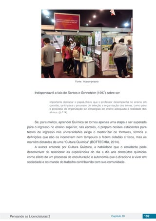 Pensando as Licenciaturas 2 Capítulo 10 102
Fonte: Acervo próprio
Indispensável a fala de Santos e Schnetzler (1997) sobre ser
importante destacar o papel-chave que o professor desempenha no ensino em
questão, tanto para o processo de seleção e organização dos temas, como para
o processo de organização de estratégias de ensino adequada à realidade dos
alunos. (p.114)
Se, para muitos, aprender Química se tornou apenas uma etapa a ser superada
para o ingresso no ensino superior, nas escolas, o preparo desses estudantes para
testes de ingresso nas universidades exige o memorizar de fórmulas, termos e
definições que não os incentivam nem tampouco o fazem cidadão críticos, mas os
mantêm distantes de uma “Cultura Química” (BOTTECHIA, 2014).
A autora entende por Cultura Química, a habilidade que o estudante pode
desenvolver de relacionar as experiências do dia a dia aos conteúdos químicos
como efeito de um processo de enculturação e autonomia que o direcione a viver em
sociedade e no mundo do trabalho contribuindo com sua comunidade.
 