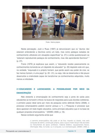 Pensando as Licenciaturas 2 Capítulo 10 103
Fonte: Acervo próprio
Nesta percepção, Justi e Ruas (1997) já denunciavam que os “alunos não
estariam entendendo a Química como um todo, mas como pedaços isolados de
conhecimento utilizáveis em situações específicas” (p. 27) e ainda questionavam se
“estariam reproduzindo pedaços de conhecimento, mas não aprendendo Química? ”
(p. 27).
Freire (1979) já explicava que assim, o “educando recebe passivamente os
conhecimentos tornando-se um depósito do educador” (p. 20) depósito este em que,
na verdade, “arquivado é o próprio homem, que perde assim seu poder de criar, se
faz menos homem, é uma peça” (p. 20 - 21), ou seja, não se desenvolve e tão pouco
desenvolve a criatividade capaz de transformar os conhecimentos adquiridos, muito
menos a criticidade.
2 | 	EDUCANDOS E LICENCIADOS: A POSSIBLIDADE POR MEIO DA
EMANCIPAÇÃO
Não obstante a emancipação do conhecimento seja a porta de saída para
estudantes se tornarem críticos na busca de respostas para suas dúvidas cotidianas,
o primeiro passo ideal seria por meio da pesquisa como defende Demo (2006), o
processo emancipatório poderá ocorrer porque a “(…) Pesquisa é processo que
deve aparecer em todo trajeto educativo, como princípio educativo que é na base de
qualquer proposta emancipatória. ” (DEMO, 2006, p. 16).
Nesse contexto argumenta ainda que
o caminho emancipatório não pode vir de fora, imposto ou doado, mas será
conquista de dentro, construção própria, para o que é mister lançar mão de todos
os instrumentos de apoio: professor, material didático, equipamentos físicos,
informação. Mas, no fundo, ou é conquista, ou é domesticação. (DEMO, 2006. p.
 