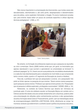 Pensando as Licenciaturas 2 Capítulo 10 104
17)
Não menos importante é a emancipação dos licenciandos, que muitas vezes são
desvalorizados, desmotivados e, até certo ponto, despreparados e desestimulados
para tal prática, como explicitam Schnetzler e Aragão “O ensino tradicional concebe
que, para ensinar, basta saber um pouco do conteúdo específico e utilizar algumas
técnicas pedagógicas”. (1995, p. 27)
Fonte: Acervo próprio
No entanto, na formação de professores espera-se que a pesquisa se equivalha
ao criar e emancipar. Demo (2006) lembra ainda que, em geral, os licenciados que
apenas reproduzem o que ouviram e aprenderam na universidade se tornaram “o
professor papagaio” (p. 51), fazem uso em suas práticas de uma didática desatualizada
e a cada dia mais desinteressante para o estudante do nível médio (o que compreende
tanto o ensino médio, quanto o 3º segmento da Educação de Jovens e Adultos).
Para ele, o professor tem que ser pesquisador e ensinar. Já o pesquisador não
pode se limitar apenas na pesquisa do que ensinar: “Quem ensina carece pesquisar;
quem pesquisa carece ensinar. Professor que apenas ensina jamais o foi. Pesquisador
que só pesquisa é elitista explorador, privilegiado e acomodado.” (DEMO, 2006, p. 14).
Reiterando, no contexto da Cultura Química que deveria ser intrínseca da
juventude após 12 anos de cotidiano escolar na Educação Básica em contato com a
Ciência (sendo três destes anos de contato diretamente com a Química), poderia obter
uma emancipação de reflexões sobre conhecimentos químicos a eles apresentados
durante a formação desta Cultura? Possivelmente, porém, sem as metodologias ativas
de ensinoaprendizagem (SANTOS e BOTTECHIA, 2018), dificilmente se rompe “as
inúmeras variáveis que determinam o contexto social e político do processo educativo,
 