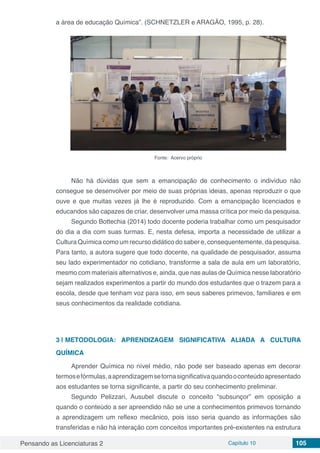 Pensando as Licenciaturas 2 Capítulo 10 105
a área de educação Química”. (SCHNETZLER e ARAGÃO, 1995, p. 28).
Fonte: Acervo próprio
Não há dúvidas que sem a emancipação de conhecimento o indivíduo não
consegue se desenvolver por meio de suas próprias ideias, apenas reproduzir o que
ouve e que muitas vezes já lhe é reproduzido. Com a emancipação licenciados e
educandos são capazes de criar, desenvolver uma massa crítica por meio da pesquisa.
Segundo Bottechia (2014) todo docente poderia trabalhar como um pesquisador
do dia a dia com suas turmas. E, nesta defesa, importa a necessidade de utilizar a
Cultura Química como um recurso didático do saber e, consequentemente, da pesquisa.
Para tanto, a autora sugere que todo docente, na qualidade de pesquisador, assuma
seu lado experimentador no cotidiano, transforme a sala de aula em um laboratório,
mesmo com materiais alternativos e, ainda, que nas aulas de Química nesse laboratório
sejam realizados experimentos a partir do mundo dos estudantes que o trazem para a
escola, desde que tenham voz para isso, em seus saberes primevos, familiares e em
seus conhecimentos da realidade cotidiana.
3 | 	METODOLOGIA: APRENDIZAGEM SIGNIFICATIVA ALIADA A CULTURA
QUÍMICA
Aprender Química no nível médio, não pode ser baseado apenas em decorar
termosefórmulas,aaprendizagemsetornasignificativaquandooconteúdoapresentado
aos estudantes se torna significante, a partir do seu conhecimento preliminar.
Segundo Pelizzari, Ausubel discute o conceito “subsunçor” em oposição a
quando o conteúdo a ser apreendido não se une a conhecimentos primevos tornando
a aprendizagem um reflexo mecânico, pois isso seria quando as informações são
transferidas e não há interação com conceitos importantes pré-existentes na estrutura
 