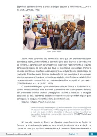 Pensando as Licenciaturas 2 Capítulo 10 106
cognitiva o estudante decora e após a avaliação esquece o conteúdo (PELIZZARI et
al, apud AUSUBEL, 1982).
Fonte: Acervo próprio
Assim, duas condições são necessárias para que um ensinoaprendizagem
significativo ocorra, primeiramente, o estudante deve estar disposto a aprender, pois
ao contrário, a aprendizagem será mecânica e superficial. Posteriormente, a segunda
condição diz respeito ao conteúdo, que deve ser significativo e sensibilizar, chamar a
atenção, ser lógico e significar psicologicamente ao estudante uma possibilidade de
realização. O sentido lógico depende ainda da forma que o conteúdo é apresentado,
se exige apenas uma fixação ou necessita ser aliado às experiências de cada indivíduo
para que este saia do estado de torpor ou de inércia devido a um significado psicológico
(PELIZZARI et al, apud AUSUBEL, 1982).
O ensinoaprendizagem significativo é defendido por Santos e Bottechia (2018)
como a indissociabilidade entre a ação de quem ensina e de quem aprende, devendo
ser propiciadas distintas práticas pedagógicas, aliando o conteúdo à situações
cotidianas, ou seja, abordando aspectos sociocientíficos que permitam espaço para
participação e pesquisa referente ao tema discutido em sala.
Segundo Pelizzari, Piaget defende que
umamaneiraadequadadeampliare/oumodificarasestruturasdoeducandoconsiste
em provocar discordâncias ou conflitos cognitivos que representem desequilíbrios
a partir dos quais, mediante atividades, o educando consiga reequilibrar-se,
superando a discordância reconstruindo o conhecimento (PELIZZARI et al, apud
PIAGET, 1997, p.40).
No que diz respeito ao Ensino de Ciências, especificamente ao Ensino de
Química, a “experimentação pode ser uma estratégia eficiente para a criação de
problemas reais que permitam a contextualização e o estímulo de questionamentos
 