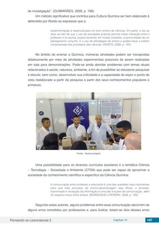 Pensando as Licenciaturas 2 Capítulo 10 107
de investigação”. (GUIMARÃES, 2009, p. 198).
Um método significativo que contribui para Cultura Química ser bem elaborado é
defendido por Rosito ao expressar que a
experimentação é essencial para um bom ensino de ciências. Em parte, e isto se
deve ao fato de que o uso de atividades práticas permite maior interação entre o
professor e os alunos, proporcionando, em muitas ocasiões, a oportunidade de um
planejamento conjunto. E o uso de estratégias de ensino e podem levar a melhor
compreensão dos processos das ciências. (ROSITO, 2008, p. 197).
No âmbito do ensinar a Química, inúmeras atividades podem ser transpostas
didaticamente por meio de atividades experimentais possíveis de serem realizadas
em sala para demonstrações. Pode-se ainda abordar problemas com temas atuais
relacionados à saúde, natureza, ambiente, a fim de possibilitar ao estudante pesquisar
e discutir, bem como, desenvolver sua criticidade e a capacidade de expor o ponto de
vista reelaborado a partir da pesquisa a partir dos seus conhecimentos populares e
primevos.
Fonte: Acervo próprio
Uma possibilidade para os diversos currículos escolares é a temática Ciência
– Tecnologia – Sociedade e Ambiente (CTSA) que pode ser capaz de aproximar a
sociedade do conhecimento científico e específico da Ciência Química:
A comunicação entre professor e educando é uma das questões mais importantes
para que todo processo de ensino-aprendizagem seja eficaz, a emissão,
transmissão e recepção da informação é uma das funções da comunicação, além
do respeito mútuo entre ambos. (BORDENAVE e PEREIRA, 2008, p. 183).
Segundo estes autores, alguns problemas entre essa comunicação decorrem de
alguns erros cometidos por professores e, para ilustrar, listam-se dois desses erros
 