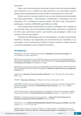 Pensando as Licenciaturas 2 Capítulo 10 109
estudando?
Assim, como a Química está em todo lugar e existem várias formas de abordagem
para relacioná-la com o cotidiano de cada estudante e sua comunidade, deve-se
explorar essas possibilidades de revelar sentidos e importâncias para suas vidas.
Merçon recorre à Lima para reafirmar que uma das soluções para essa questão
são aulas experimentais – demonstrativas, considerando a participação ativa dos
estudantes, com a utilização de materiais simples e de baixo custo, promovendo a
participação e interesse. (MERÇON apud LIMA et al., 2000).
Aulas experimentais demonstrativas se referem a atividades não vinculadas ao
uso do quadro negro, bem como ambientes diferenciados, referindo-se à exibição de
um filme, slide, experimento químico, cujo exercício seja pedagógico, válido e que
conduza o aluno ao aprendizado.
Utilizando das Metodologias Ativas de Aprendizagem, atividades experimentais
referentes a Química, são incorporadas aos conhecimentos dos estudantes e sua
comunidade, unindo conhecimento cientifico e empírico tornando a Cultura Química
uma prática pedagógica usual na didática do professor.
REFERÊNCIAS:
BORDENAVE, Juan Díaz; PEREIRA, Adair Martins. Estratégias de ensino-aprendizagem. 29
ed. Petrópolis, RJ: Vozes, 2008. 320 p.
BOTTECHIA, Juliana Alves de Araújo; SANTOS, Wildson Luiz Pereira dos. CULTURA QUÍMICA E A
PRÁTICA DO PROFESSOR: UM DESAFIO A SER TRANSPOSTO. Encontro Nacional de Pesquisa
em Educação em Ciências, Florianópolis, nov. 2009.
BOTTECHIA, Juliana Alves de Araújo. CULTURA QUÍMICA COMO INOVAÇÃO A PRÁXIS DOCENTE:
UMA ALTERNATIVA NA COSTRUÇÃO DE SABERES. Didática e Prática de Ensino na relação com
a Escola, 2014.
DEMO, Pedro. Pesquisa: Princípio Científico e Educativo. 12 ed. São Paulo -SP: Cortez editora,
2006. 121 p.
FREIRE, P. Educação e Mudança. 12ª Edição. Paz e Terra. Rio de Janeiro, 1979.
GUIMARÃES, Cleidson Carneiro. Experimentação no Ensino de Química: Caminhos e Descaminhos
Rumo à Aprendizagem Significativa. Revista Química Nova na Escola, v. 31, n. 3, p. 198-202,
ago.2007- ago.2009.
JUSTI, Rosária da Silva; RUAS, Rejane Mitraud. Aprendizagem de Química reprodução de pedaços
isolados de conhecimento? Revista Química Nova na Escola, pesquisa n. 5, maio/1997, p.24-27
MERÇON, F. A Experimentação no Ensino de Química. In Atas do IV Encontro Nacional de
Pesquisa em Educação em Ciências (ENPEC), Bauru, SP, 2003.
PELIZZARI, A. et al. TEORIA DA APRENDIZAGEM SIGNIFICATIVA segundo AUSUBEL. Rev. PEC,
Curitiba, v. 2, n. 1, p. 37- 42, jul. 2001.
ROSITO, Berenice Alvares. O Ensino de Ciências e a Experimentação. In: MORAES, Roque (org.).
Construtivismo e ensino de Ciências: reflexões epistemológicas e metodológicas. Porto Alegre:
 