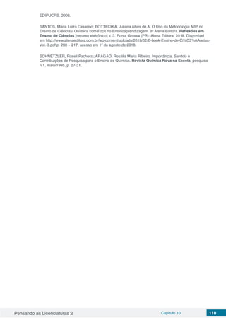 Pensando as Licenciaturas 2 Capítulo 10 110
EDIPUCRS, 2008.
SANTOS, Maria Luiza Cesarino; BOTTECHIA, Juliana Alves de A. O Uso da Metodologia ABP no
Ensino de Ciências/ Química com Foco no Ensinoaprendizagem. In Atena Editora. Reflexões em
Ensino de Ciências [recurso eletrônico] v. 3. Ponta Grossa (PR): Atena Editora, 2018. Disponível
em http://www.atenaeditora.com.br/wp-content/uploads/2018/02/E-book-Ensino-de-Ci%C3%AAncias-
Vol.-3.pdf p. 208 – 217, acesso em 1º de agosto de 2018.
SCHNETZLER, Roseli Pacheco; ARAGÃO, Rosália Maria Ribeiro. Importância. Sentido e
Contribuições de Pesquisa para o Ensino de Química. Revista Química Nova na Escola, pesquisa
n.1, maio/1995, p. 27-31.
 