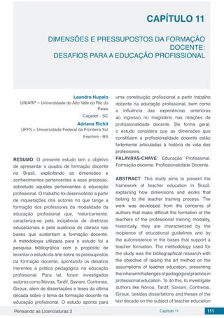 Pensando as Licenciaturas 2 Capítulo 11 111
CAPÍTULO 11
DIMENSÕES E PRESSUPOSTOS DA FORMAÇÃO
DOCENTE:
DESAFIOS PARA A EDUCAÇÃO PROFISSIONAL
Leandro Hupalo
UNIARP – Universidade do Alto Vale do Rio do
Peixe
Caçador - SC
Adriana Richit
UFFS – Universidade Federal da Fronteira Sul
Erechim - RS
RESUMO: O presente estudo tem o objetivo
de apresentar o quadro de formação docente
no Brasil, explicitando as dimensões e
conhecimentos pertencentes a esse processo,
sobretudo aqueles pertencentes à educação
profissional. O trabalho foi desenvolvido a partir
de inquietações dos autores no que tange a
formação dos professores da modalidade da
educação profissional que, historicamente,
caracteriza-se pela incipiência de diretrizes
educacionais e pela ausência de clareza nas
bases que sustentam a formação docente.
A metodologia utilizada para o estudo foi a
pesquisa bibliográfica com o propósito de
levantar o estudo da arte sobre os pressupostos
da formação docente, apontando os desafios
inerentes à prática pedagógica na educação
profissional. Para tal, foram investigados
autores como Nóvoa, Tardif, Saviani, Contreras,
Giroux, além de dissertações e teses da última
década sobre o tema da formação docente na
educação profissional. O estudo aponta para
uma constituição profissional a partir trabalho
docente na educação profissional, bem como
a influência das experiências anteriores
ao ingresso no magistério nas relações de
profissionalidade docente. De forma geral,
o estudo considera que as dimensões que
constituem a profissionalidade docente estão
fortemente articuladas à história de vida dos
professores.
PALAVRAS-CHAVE: Educação Profissional.
Formação docente. Profissionalidade Docente.
ABSTRACT: This study aims to present the
framework of teacher education in Brazil,
explaining how dimensions and works that
belong to the teacher training process. The
work was developed from the concerns of
authors that make difficult the formation of the
teachers of the professional training modality,
historically, they are characterized by the
incipience of educational guidelines and by
the autonsistence in the bases that support a
teacher formation. The methodology used for
the study was the bibliographical research with
the objective of raising the art method on the
assumptions of teacher education, presenting
theinherentchallengesofpedagogicalpracticein
professional education. To do this, to investigate
authors like Nóvoa, Tardif, Saviani, Contreras,
Giroux, besides dissertations and theses of the
last decade on the subject of teacher education
 