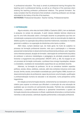 Pensando as Licenciaturas 2 Capítulo 11 112
in professional education. The study is aimed at professional training throughout the
teaching work in professional training, as well as an influence of the exercises when
entering the teaching profession professional relations. The general formation, the
study considers that the dimensions that constitute a teaching profession are strongly
articulated to the history of the life of the teachers.
KEYWORDS: Professional Education. Teacher training. Professional teacher.
1 | 	INTRODUÇÃO
Alguns estudos, entre eles de André (2006) e Castanho (2001), tem se dedicado
à pesquisa no campo da educação. A partir desses debates teóricos observa-se
que há uma forte discussão sobre a formação docente na perspectiva que leva em
consideração a pesquisa como princípio educativo, tanto na reconstrução do objeto da
didática quanto na superação das práticas docentes tradicionais, baseadas no modelo
gerencial e estático e na superação de dicotomias entre teoria e prática.
Além disso, cumpre destacar que, de modo geral, há muito de subjetivo no
processo de formação profissional docente, visto que a participação e o interesse
pessoal são fundamentais no desenvolvimento profissional do professor, pois “aspectos
como interesse pessoal, atuação do formador, valorização do conhecimento da prática
do professor e estrutura metodológica e pedagógica da atividade proposta podem
fomentar o engajamento dos participantes” (RICHIT, 2010, p. 89). Ao engajar-se em
um processo de formação continuada, o professor leva consigo inquietações, desejos
e ansiedades, resultados de necessidades específicas de sua atividade docente.
Ademais, na formação do professor, há de se considerar também aspectos
políticos, sociais, éticos, estéticos, culturais, além dos contextos inclusivos como sala
de aula, família, escola, comunidade e sociedade que, para Frigotto (1996), buscam um
desenvolvimento pleno do profissional, capaz de promover uma formação, qualificação
e profissionalização humana do educador e do educando, numa perspectiva contra
hegemônica.
Em relação ao tema formação docente, certamente faz-se necessário um esforço
coletivo para superar os entraves que dificultam a construção de uma educação de
qualidade que se encontra em permanente discussão. Partindo das considerações
explicitadas, o presente estudo dedica-se a apresentar brevemente o quadro de
formação docente dos professores no Brasil, explicitando dimensões e conhecimentos
inerentes a este processo, sobretudo àqueles pertencentes a educação profissional.
 